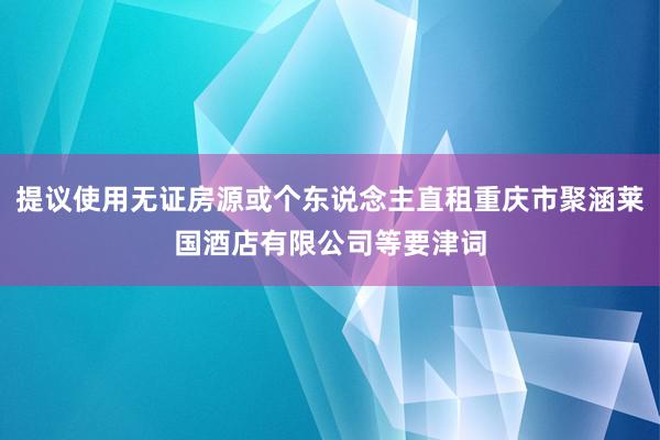 提议使用无证房源或个东说念主直租重庆市聚涵莱国酒店有限公司等要津词